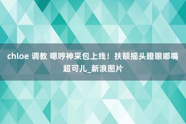 chloe 调教 嗯哼神采包上线!扶额摇头瞪眼嘟嘴超可儿_新浪图片