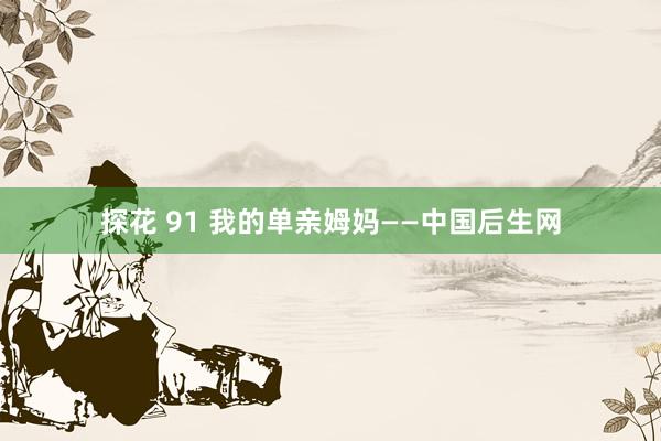 探花 91 我的单亲姆妈——中国后生网