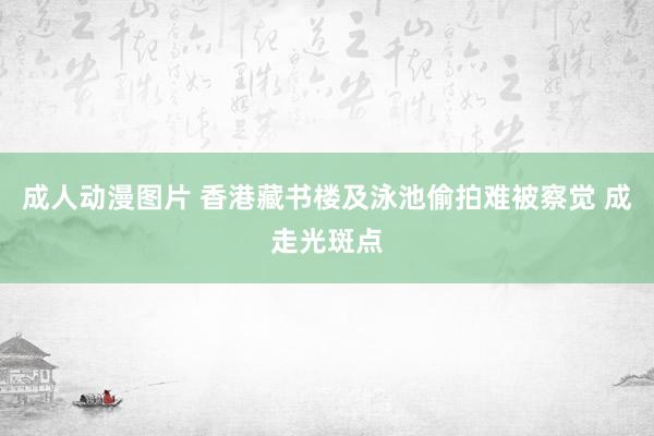 成人动漫图片 香港藏书楼及泳池偷拍难被察觉 成走光斑点