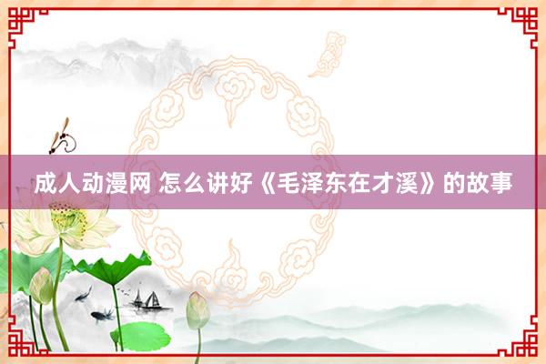成人动漫网 怎么讲好《毛泽东在才溪》的故事