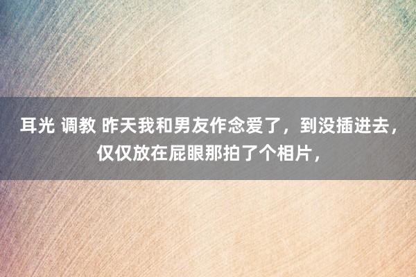 耳光 调教 昨天我和男友作念爱了，到没插进去，仅仅放在屁眼那拍了个相片，