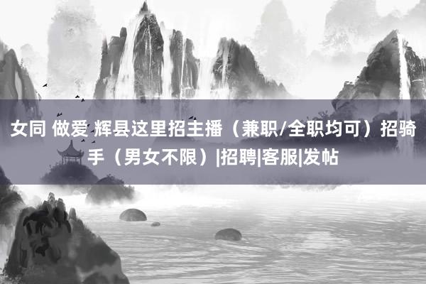 女同 做爱 辉县这里招主播（兼职/全职均可）招骑手（男女不限）|招聘|客服|发帖