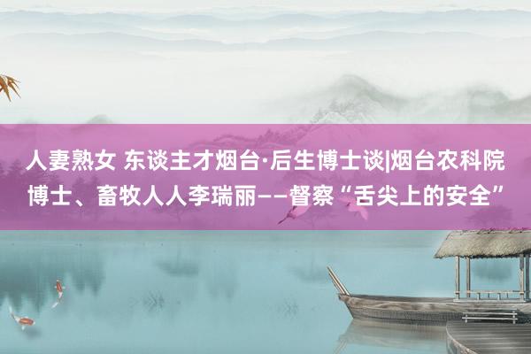 人妻熟女 东谈主才烟台·后生博士谈|烟台农科院博士、畜牧人人李瑞丽——督察“舌尖上的安全”