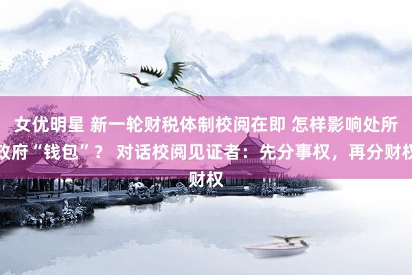女优明星 新一轮财税体制校阅在即 怎样影响处所政府“钱包”？ 对话校阅见证者：先分事权，再分财权