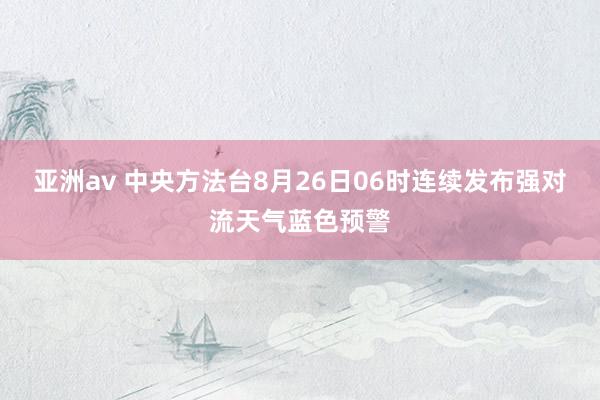 亚洲av 中央方法台8月26日06时连续发布强对流天气蓝色预警