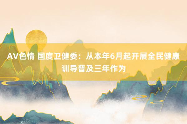 AV色情 国度卫健委：从本年6月起开展全民健康训导普及三年作为