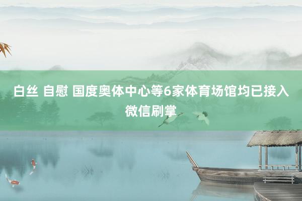 白丝 自慰 国度奥体中心等6家体育场馆均已接入微信刷掌
