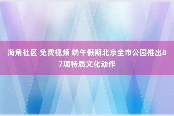 海角社区 免费视频 端午假期北京全市公园推出87项特质文化动作