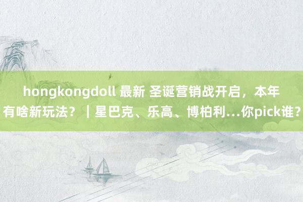hongkongdoll 最新 圣诞营销战开启，本年有啥新玩法？｜星巴克、乐高、博柏利…你pick谁？