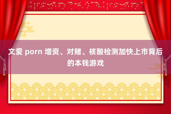 文爱 porn 增资、对赌、核酸检测加快上市背后的本钱游戏