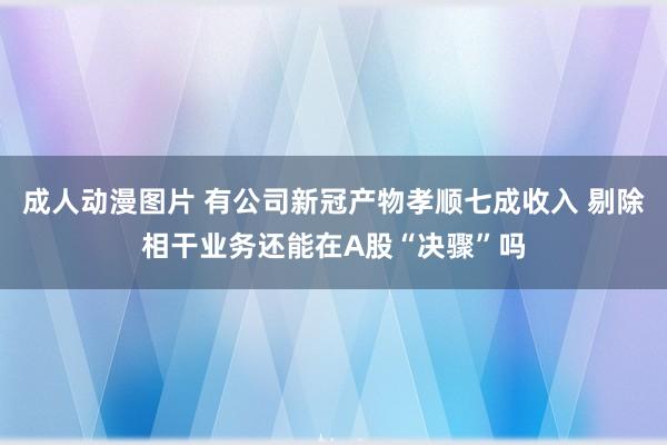 成人动漫图片 有公司新冠产物孝顺七成收入 剔除相干业务还能在A股“决骤”吗
