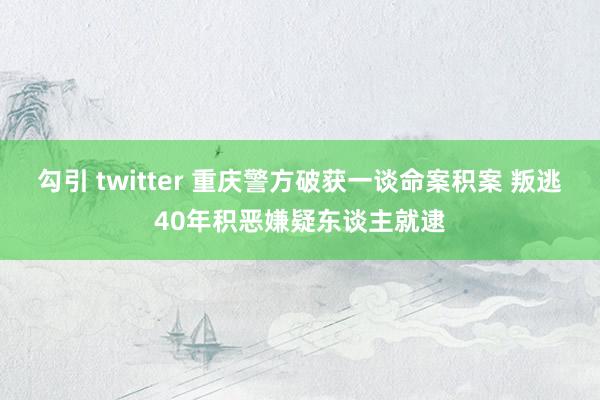 勾引 twitter 重庆警方破获一谈命案积案 叛逃40年积恶嫌疑东谈主就逮