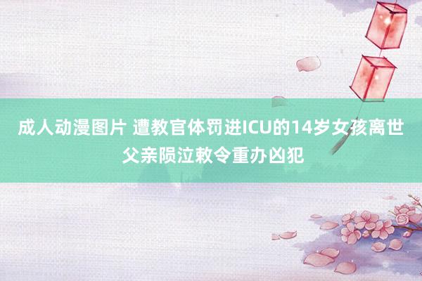 成人动漫图片 遭教官体罚进ICU的14岁女孩离世 父亲陨泣敕令重办凶犯