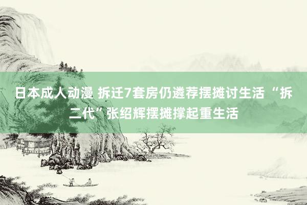 日本成人动漫 拆迁7套房仍遴荐摆摊讨生活 “拆二代”张绍辉摆摊撑起重生活
