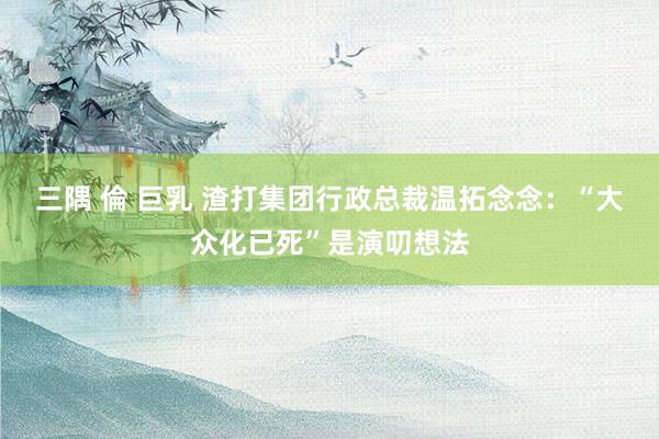 三隅 倫 巨乳 渣打集团行政总裁温拓念念：“大众化已死”是演叨想法
