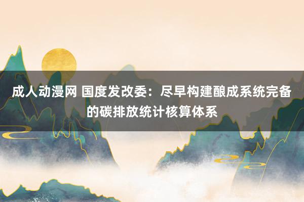 成人动漫网 国度发改委：尽早构建酿成系统完备的碳排放统计核算体系