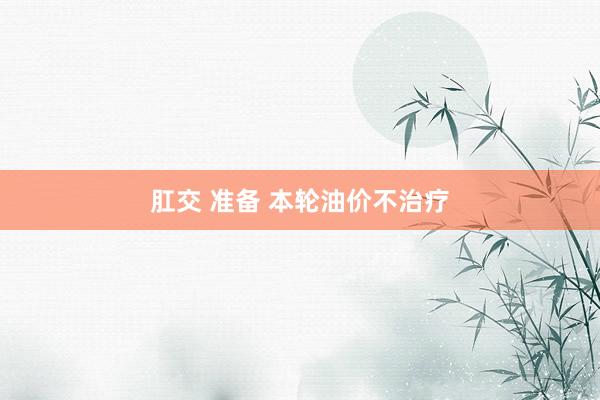 肛交 准备 本轮油价不治疗