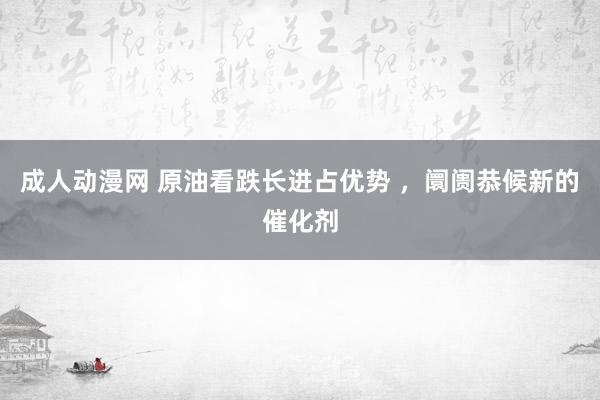 成人动漫网 原油看跌长进占优势 ，阛阓恭候新的催化剂