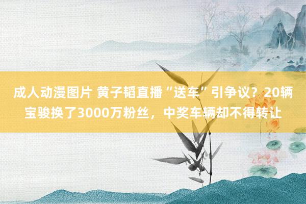 成人动漫图片 黄子韬直播“送车”引争议？20辆宝骏换了3000万粉丝，中奖车辆却不得转让