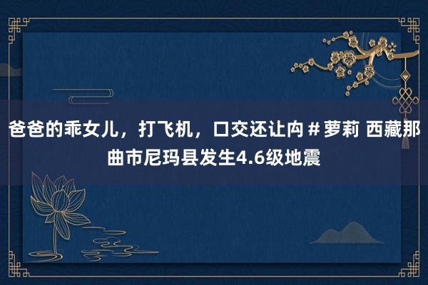 爸爸的乖女儿，打飞机，口交还让禸＃萝莉 西藏那曲市尼玛县发生4.6级地震