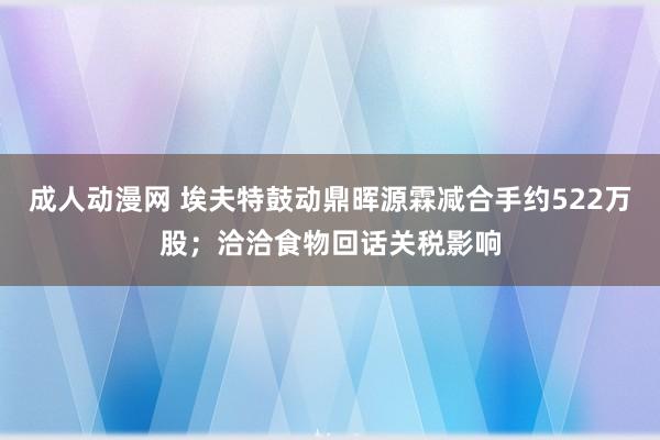 成人动漫网 埃夫特鼓动鼎晖源霖减合手约522万股；洽洽食物回话关税影响