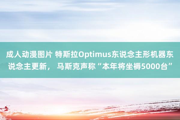 成人动漫图片 特斯拉Optimus东说念主形机器东说念主更新， 马斯克声称“本年将坐褥5000台”