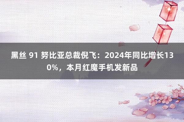 黑丝 91 努比亚总裁倪飞：2024年同比增长130%，本月红魔手机发新品
