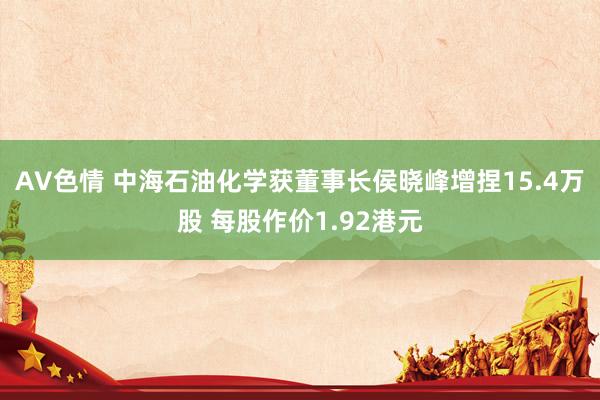 AV色情 中海石油化学获董事长侯晓峰增捏15.4万股 每股作价1.92港元