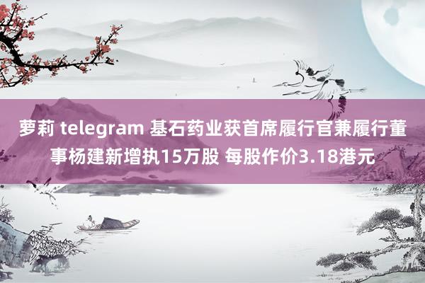 萝莉 telegram 基石药业获首席履行官兼履行董事杨建新增执15万股 每股作价3.18港元