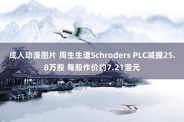 成人动漫图片 周生生遭Schroders PLC减握25.8万股 每股作价约7.21港元