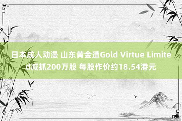 日本成人动漫 山东黄金遭Gold Virtue Limited减抓200万股 每股作价约18.54港元